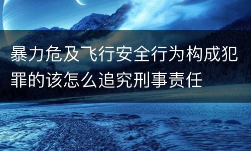 暴力危及飞行安全行为构成犯罪的该怎么追究刑事责任