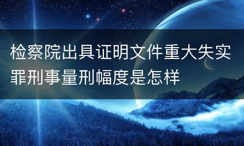 检察院出具证明文件重大失实罪刑事量刑幅度是怎样