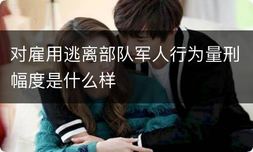 对雇用逃离部队军人行为量刑幅度是什么样