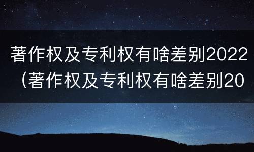 著作权及专利权有啥差别2022（著作权及专利权有啥差别2022年）
