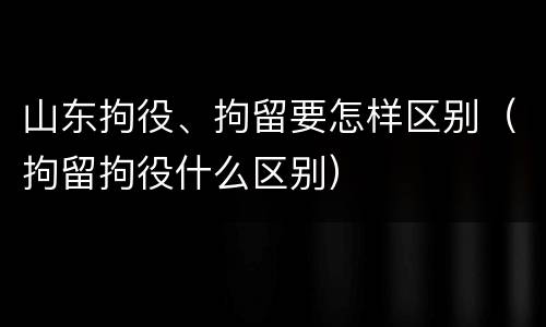 山东拘役、拘留要怎样区别（拘留拘役什么区别）