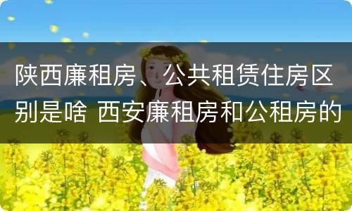 陕西廉租房、公共租赁住房区别是啥 西安廉租房和公租房的区别到底是什么?