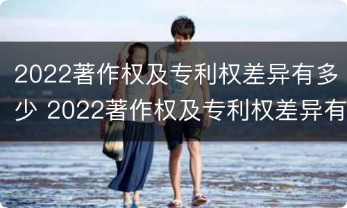 2022著作权及专利权差异有多少 2022著作权及专利权差异有多少种