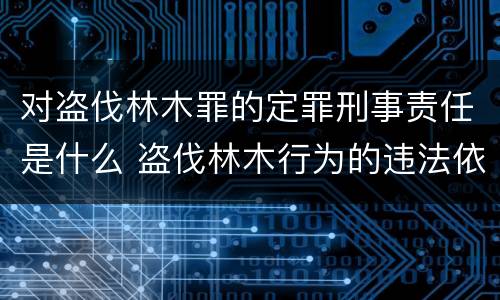 对盗伐林木罪的定罪刑事责任是什么 盗伐林木行为的违法依据