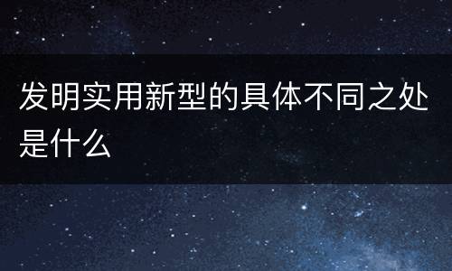 发明实用新型的具体不同之处是什么