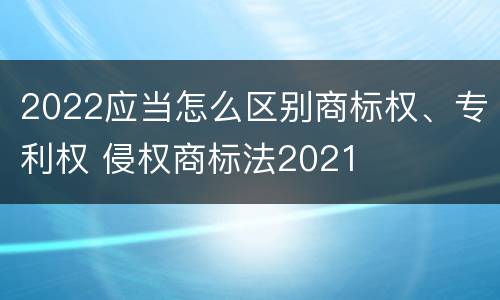 2022应当怎么区别商标权、专利权 侵权商标法2021