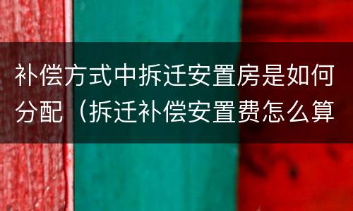 补偿方式中拆迁安置房是如何分配（拆迁补偿安置费怎么算）