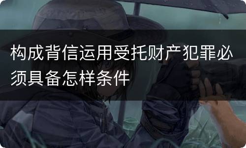 构成背信运用受托财产犯罪必须具备怎样条件