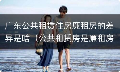 广东公共租赁住房廉租房的差异是啥（公共租赁房是廉租房吗）