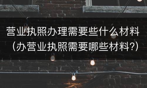 营业执照办理需要些什么材料（办营业执照需要哪些材料?）