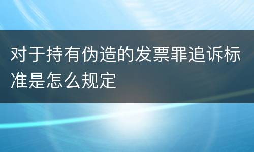 对于持有伪造的发票罪追诉标准是怎么规定