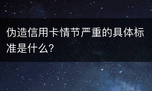 伪造信用卡情节严重的具体标准是什么？