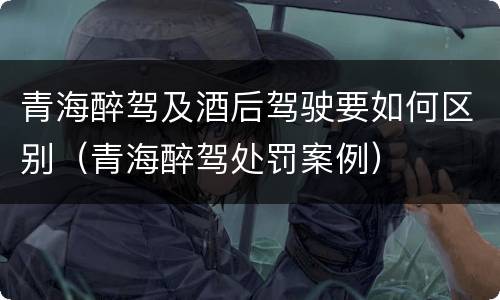 青海醉驾及酒后驾驶要如何区别（青海醉驾处罚案例）