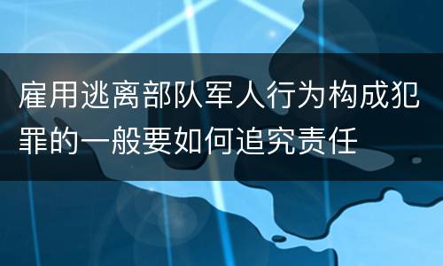 雇用逃离部队军人行为构成犯罪的一般要如何追究责任