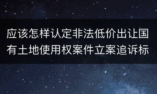 应该怎样认定非法低价出让国有土地使用权案件立案追诉标准