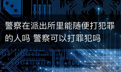 警察在派出所里能随便打犯罪的人吗 警察可以打罪犯吗
