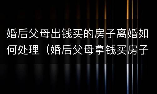 婚后父母出钱买的房子离婚如何处理（婚后父母拿钱买房子离婚属于共同财产吗?）