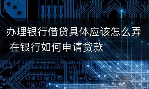 办理银行借贷具体应该怎么弄 在银行如何申请贷款