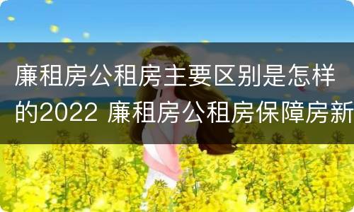 廉租房公租房主要区别是怎样的2022 廉租房公租房保障房新政策