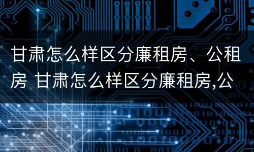 甘肃怎么样区分廉租房、公租房 甘肃怎么样区分廉租房,公租房和民宅