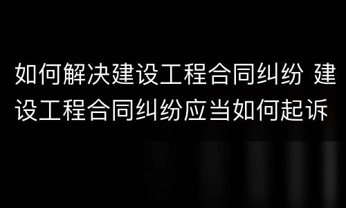 如何解决建设工程合同纠纷 建设工程合同纠纷应当如何起诉
