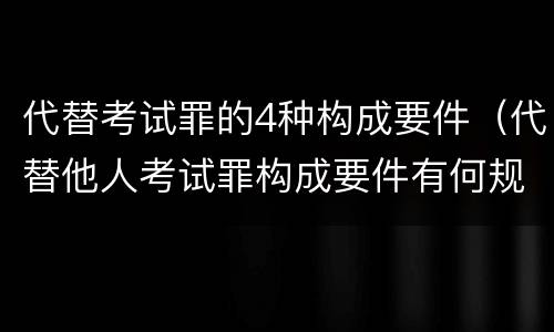 代替考试罪的4种构成要件（代替他人考试罪构成要件有何规定）