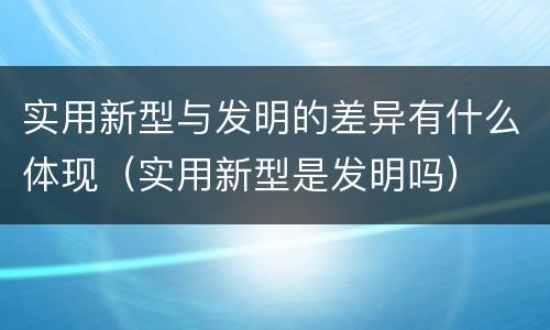 实用新型与发明的差异有什么体现（实用新型是发明吗）