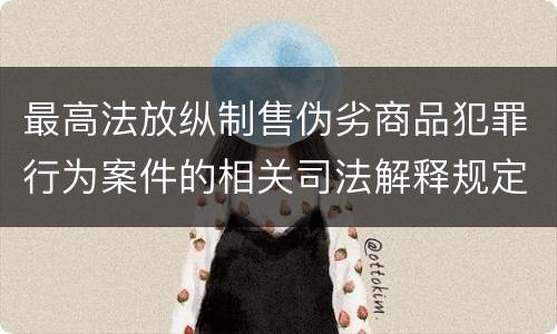 最高法放纵制售伪劣商品犯罪行为案件的相关司法解释规定具体有哪些重要内容