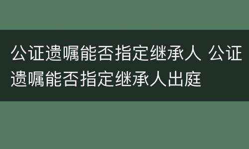 公证遗嘱能否指定继承人 公证遗嘱能否指定继承人出庭