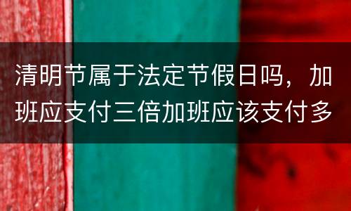 清明节属于法定节假日吗，加班应支付三倍加班应该支付多少工资