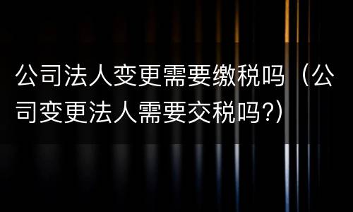 公司法人变更需要缴税吗（公司变更法人需要交税吗?）