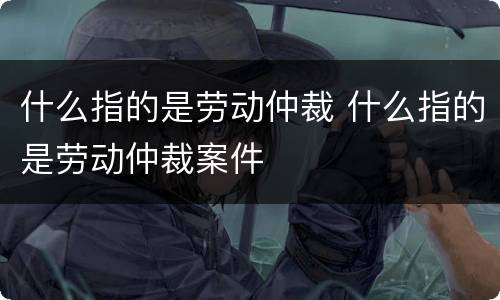 什么指的是劳动仲裁 什么指的是劳动仲裁案件