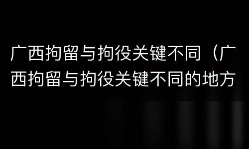 广西拘留与拘役关键不同（广西拘留与拘役关键不同的地方）