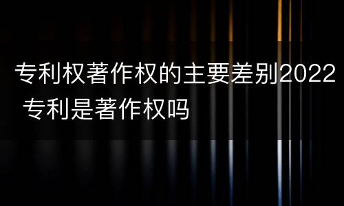 专利权著作权的主要差别2022 专利是著作权吗
