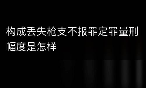 构成丢失枪支不报罪定罪量刑幅度是怎样