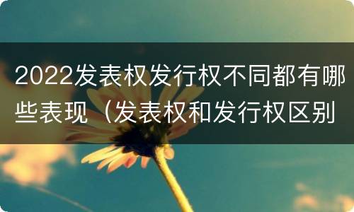 2022发表权发行权不同都有哪些表现（发表权和发行权区别）