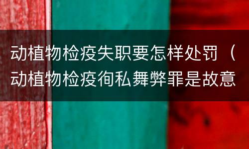 动植物检疫失职要怎样处罚（动植物检疫徇私舞弊罪是故意犯罪正确还是错误）