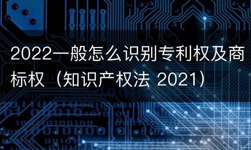 2022一般怎么识别专利权及商标权（知识产权法 2021）