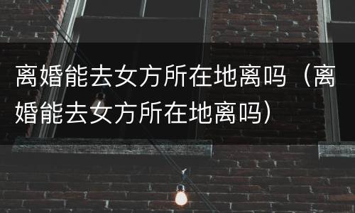 离婚能去女方所在地离吗（离婚能去女方所在地离吗）