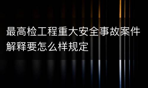 最高检工程重大安全事故案件解释要怎么样规定