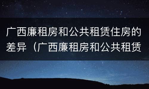 广西廉租房和公共租赁住房的差异（广西廉租房和公共租赁住房的差异有多大）