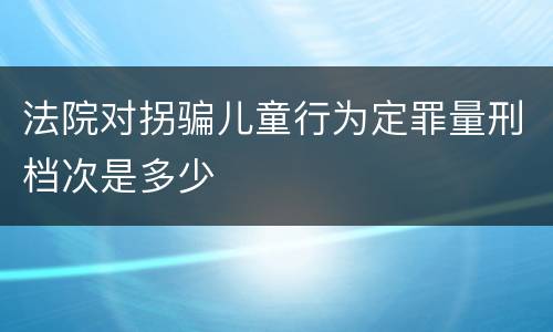 法院对拐骗儿童行为定罪量刑档次是多少