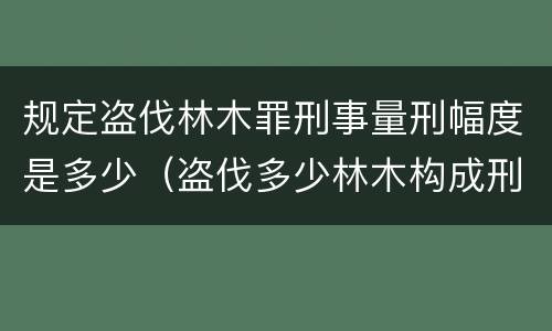 规定盗伐林木罪刑事量刑幅度是多少（盗伐多少林木构成刑事犯罪）