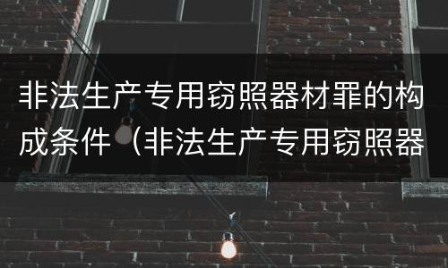 非法生产专用窃照器材罪的构成条件（非法生产专用窃照器材罪的构成条件是什么）