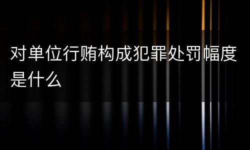对单位行贿构成犯罪处罚幅度是什么