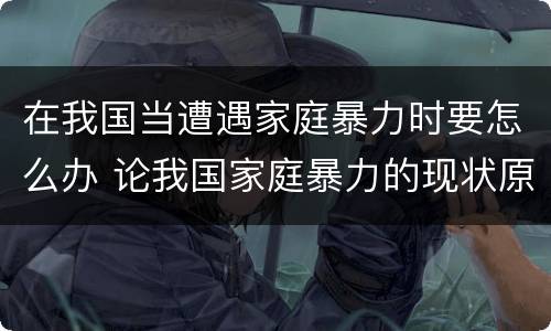 在我国当遭遇家庭暴力时要怎么办 论我国家庭暴力的现状原因以及对策