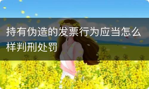持有伪造的发票行为应当怎么样判刑处罚
