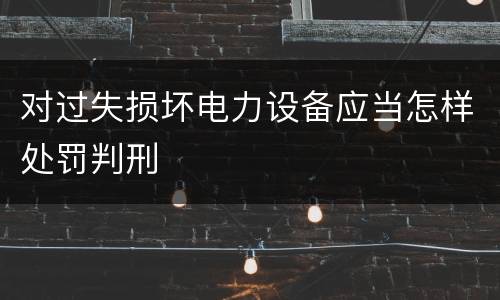 对过失损坏电力设备应当怎样处罚判刑
