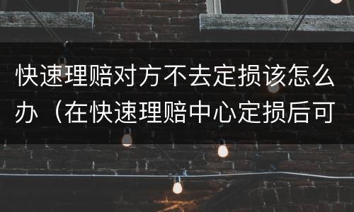 快速理赔对方不去定损该怎么办（在快速理赔中心定损后可以不修吗）