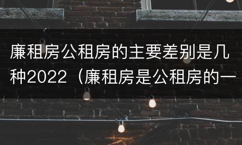 廉租房公租房的主要差别是几种2022（廉租房是公租房的一种吗?）